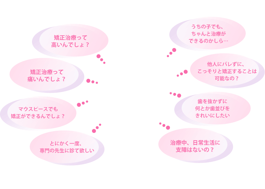 ・うちの子でも、ちゃんと治療ができるのかしら… ・他人にバレずに、こっそりと矯正することは可能なの? ・歯を抜かずに何とか歯並びをきれいにしたい ・治療中、日常生活に支障はないの? ・とにかく一度、専門の先生に診て欲しい ・マウスピースでも矯正ができるんでしょ? ・矯正治療って痛いんでしょ? ・矯正治療って高いんでしょ?