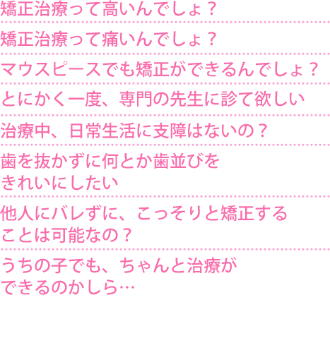 ・うちの子でも、ちゃんと治療ができるのかしら… ・他人にバレずに、こっそりと矯正することは可能なの? ・歯を抜かずに何とか歯並びをきれいにしたい ・治療中、日常生活に支障はないの? ・とにかく一度、専門の先生に診て欲しい ・マウスピースでも矯正ができるんでしょ? ・矯正治療って痛いんでしょ? ・矯正治療って高いんでしょ?